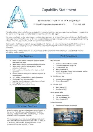 Adva Consulting offers cost effective services within the water treatment and sewerage treatment industry incorporating
the sectors of mining, local council and commercial sites within the CQ region.
We pride ourselves in having water industry certified plant operators, all of whom hold a current minimum Certificate II in
water operations. Our staff have over 20 years consolidated experience working on water and sewage plants on mining
villages, mine sites, council sites, resorts and commercial installations.
It’s imperative that treatment plants are operated by staff that are well trained and properly certified. Our extensive
expertise covers a wide range sewage treatment or water treatment plants from reed beds to reverse osmosis
operations.
Adva Consulting will tailor a solution to suit your needs and requirements whilst adhering to Local, State & National
regulations and guidelines.
CONSULTING
Capability Statement
ESTABLISHED 2014  ACN 601 338 505  Jaxaylah Pty Ltd
 Shop 2/5 Church Lane, Emerald QLD 4720  07 4982 3608
Our Services Past Experience
 Water industry certified water plant operators on a full-
time or part-time basis
 Water industry certified water operators for relief works
 Water industry certified field operations – Sample
collection, PH, Chlorine
 Field procedures and reporting on the day to day plant
operations
 Ensured communications and co-ordinated responses of
all stakeholders
 24/7 Support, Local availability & depth of experience
 Monitoring of feed water dam levels
 Reporting to onsite supervisors and environmental team
 Data logging of plant performance
 Work to clients roster and time frames

BMA Blackwater
 Continuous Aeration Racecourse STP
 Conventional Activated Sludge STP
 U Tube Clarified WTP
 Micro Filtration WTP
 Weekly sampling of all water and waste water supplies
on site and discharge ponds
Rio Tinto Clermont Coal
 Extended Aeration MBR STP
 Reverse Osmosis WTP
Rio Tinto Blair Athol
 Batch Reactor STP
 Weir Clarifier WTP
Pacific National Nebo
 Extended Aeration STP
 DAF Recycled water WTP
 Micro Filtration WTP
Ensham Rescources
 Conventional Extended Aeration STP
Adva Consulting has years of experience and insights to
the best of the NATA accredited laboratory facilities
including AQIS permit facilities able to analyse samples
received from anywhere in the world
All microbiological samples (excluding Legionellae) will
have a NATA accredited report issued within 24-48hours
of receipt of the samples. Water chemistry analysis
turnaround times are typically 3-7 days.
Laboratory Services
 