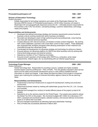 PricewaterhouseCoopers LLP 1990 – 2007
Director of Information Technology 2001 – 2007
Position Description:
Initially responsible for technology operations and needs at the Washington National Tax
Services (WNTS) division of PricewaterhouseCoopers, a $120 million business unit based in
Washington DC and geographically dispersed across the US. I ultimately became responsible for
five business units in the Tax division, overseeing strategy, customer relationships, technology
needs and projects.
Responsibilities and Achievements:
• Developed and defined technology strategy and business requirements across functional
business units by working closely with senior business unit leaders.
• Recruited and developed a team of high performing technical professionals, cross-training
new hires with desired technical expertise.
• Created alliances with internal business unit leaders to foster content integration. By working
with custom databases, business units could retain control of their content. These databases
also supported their workflow processes while allowing presentation of their material to be
channeled through the e-Business Portal.
• Coordinated the development of e-Business strategy and technology by acting as a liaison.
• Ensured delivery of e-Business platform for WNTS and other business units by working with
internal technology groups and external vendors.
• Selected as member of Tax IT Steering Committee.
• Ensured smooth operation of technology within WNTS e.g. computers, email, lease
replacements, network logon, etc. by coordinating with our internal support group.
Technology Project Manager 2000 – 2001
Position Description:
Global technology lead. Responsible for providing a secure, scalable and highly available
browser-based customer-profiling tool – PwC e-Profile. This site globally empowers client service
teams and the sales and business development group to view publicly available financial
information on clients and targets. It also allows tax-planning ideas to be brought to companies
based upon matching the company’s financial information against criteria for the tax planning
ideas.
Responsibilities and Achievements:
• Implemented a technical infrastructure to support the development, testing and production
environment.
• Determined business needs by meeting with stakeholder groups from the U.S., U.K., Europe,
and Australia.
• Selected and managed four vendors to handle different pieces of the project (a total of 42
people).
• Selected to sit on the advisory board for the Portal Project. Five people were asked to advise
the Global Tax CIO on this project. We monitored budgets ($21 million for e-Business in FY
2001), assessed and prioritized projects, selected vendors, and ensured delivery of promised
goals on or before their due dates.
• Set and managed expectations by attending high-level stakeholder meetings.
• PwC e-Profile was successfully delivered in March 2001.
 