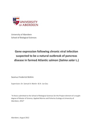 University of Aberdeen
School of Biological Sciences
Gene expression following chronic viral infection
suspected to be a natural outbreak of pancreas
disease in farmed Atlantic salmon (Salmo salar L.)
Seamus Frederick McKim
Supervisors: Dr. Samuel A. Martin & Dr. Jun Zou
“A thesis submitted to the School of Biological Sciences for the Project element of a taught
degree of Master of Science, Applied Marine and Fisheries Ecology at University of
Aberdeen, 2012”
Aberdeen, August 2012
 