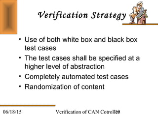 Verification of CAN Cotroller1006/18/15
Verification Strategy
• Use of both white box and black box
test cases
• The test cases shall be specified at a
higher level of abstraction
• Completely automated test cases
• Randomization of content
 