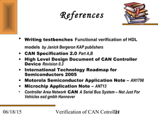 Verification of CAN Cotroller3106/18/15
References
• Writing testbenches Functional verification of HDL
models by Janick Bergeron KAP publishers
• CAN Specification 2.0 Part A,B
• High Level Design Document of CAN Controller
Device Revision 0.3
• International Technology Roadmap for
Semiconductors 2005
• Motorola Semiconductor Application Note – AN1798
• Microchip Application Note – AN713
• Controller Area Network CAN A Serial Bus System – Not Just For
Vehicles esd gmbh Hannover
 