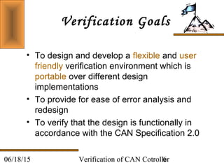 Verification of CAN Cotroller606/18/15
Verification Goals
• To design and develop a flexible and user
friendly verification environment which is
portable over different design
implementations
• To provide for ease of error analysis and
redesign
• To verify that the design is functionally in
accordance with the CAN Specification 2.0
 