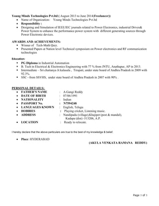 Page 3 of 3
Young Minds Technologies Pvt.ltd ( August 2013 to June 2014(Freelancer))
 Name of Organization: Young Minds Technologies Pvt.ltd
 Responsibility :
 Designing and Simulation of IEEE/IEC journals related to Power Electronics, industrial Drives&
Power System to enhance the performance power system with different generating sources through
Power Electronic devices.
AWARDS AND ACHIEVEMENTS:
 Winner of Tech-Math Quiz.
 Presented Papers at Nation level Technical symposium on Power electronics and RF communication
technologies
Education:
 PG Diploma in Industrial Automation
 B. Tech in Electrical & Electronics Engineering with 77 % from JNTU, Anathapur, AP in 2013.
 Intermediate – Sri chaitanya Jr.kalasala , Tirupati, under state board of Andhra Pradesh in 2009 with
92.3%.
 SSC - from SSVHS, under state board of Andhra Pradesh in 2007 with 90% .
PERSONAL DETAILS:
 FATHER’S NAME : A.Gangi Reddy
 DATE OF BIRTH : 07/06/1991
 NATIONALITY : Indian
 PASSPORT No. : N7594248
 LANGUAGES KNOWN : English, Telugu
 HOBBIES : Playing cricket, Listening music.
 ADDRESS : Nandipadu (village),Khajipet (post & mandal),
Kadapa (dist) -513206, A.P.
 LOCATION : Ready to relocate.
I hereby declare that the above particulars are true to the best of my knowledge & belief.
 Place: HYDERABAD
(AKULA VENKATA RAMANA REDDY)
 