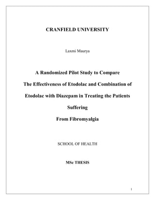 1
CRANFIELD UNIVERSITY
Laxmi Maurya
A Randomized Pilot Study to Compare
The Effectiveness of Etodolac and Combination of
Etodolac with Diazepam in Treating the Patients
Suffering
From Fibromyalgia
SCHOOL OF HEALTH
MSc THESIS
 