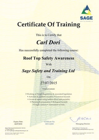 Certificate Of Training
This is to Certify that
Carl Dori
Has successfully completed the following course:
Roof Top Safety Awareness
With
Sage Safety and Training Ltd
On
27/07/2015
Course Content:
• Working at Height Regulations & associated legislation
• Activities & accident causation • Common hazards
• Access & egress using ladders (fixed and portable)
• Planning & preparation • Biological hazards
• Fragile surfaces • Assessment of risks
Expiry Date:
26/07/2018
Certificate No:
SST/114925 Managing Director
 