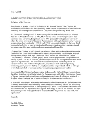 May 24, 2012
SUBJECT: LETTER OF REFERENCE FOR CARINA CRISTIANO
To Whom It May Concern:
I am pleased to provide a Letter of Reference for Ms. Carina Cristiano. Ms. Cristiano is a
tremendously talented educator and community leader who has devoted much of her adult life to
improving the lives of people who live in the Long Beach and greater Long Beach area.
Ms. Cristiano is a 1992 graduate of the University of Southern California where she earned a
Bachelor of Arts in Humanities. In 2002, Ms. Cristiano earned her teaching credential from
California State University, Long Beach, and in 2005 graduated from Pepperdine University
where she earned her Master of Science in Administration. Although she spent nearly 7 years as
an elementary classroom teacher (1999 through 2006), her desire to be active in the Long Beach
community has led her to many professional and business-related activities which accentuated
her entrepreneurship, team-building skills and organizational leadership.
I first met Ms. Cristiano in 2007 through my volunteer efforts with the Long Beach Community
Foundation and Leadership Long Beach which were co-administering a grant-funded program
made possible through the Knight Foundation. Ms. Cristiano was retained as the Project
Director of the “Connected Corridor” project which ultimately operated for four years until the
funding expired. She did an excellent job in leading this effort and accomplished all of the major
objectives required of her. Her skill as an effective administrator, community leader, and
visionary were in clear evidence throughout the project as she built relationships among
community groups, schools, the City of Long Beach and the neighborhoods which so often go
overlooked due to lack of resources and experience in engaging community leaders.
Most recently Ms. Cristiano has been working for Los Angeles Harbor College where she leads
the efforts for an innovative Digital Media Art Design program with Adobe Certification. As part
of the new program implementation she collaborates on curriculum development with faculty,
develops industry partners, and oversees the finances for this grant-supported project.
In all matters related to her professional abilities and conduct I have found Ms. Cristiano to be an
exemplary administrator and community leader who places community service, and particularly
service to those in greatest need, as her highest priority. She is a critical thinker, excellent writer
and communicator and dependable in all regards. I am happy to serve as her reference and hope
that you will give her every opportunity to be considered for the position she seeks with your
organization.
Sincerely,
Gerald R. Miller
Managing Partner
 