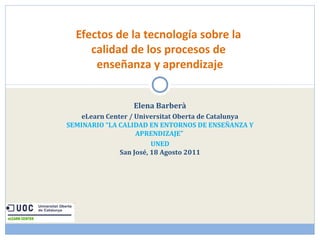 Efectos de la tecnología sobre la 
calidad de los procesos de 
enseñanza y aprendizaje 
Elena Barberà 
eLearn Center / Universitat Oberta de Catalunya 
SEMINARIO “LA CALIDAD EN ENTORNOS DE ENSEÑANZA Y 
APRENDIZAJE” 
UNED 
San José, 18 Agosto 2011 
 