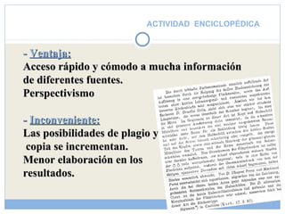 ACTIVIDAD ENCICLOPÉDICA 
-- VVeennttaajjaa:: 
AAcccceessoo rrááppiiddoo yy ccóómmooddoo aa mmuucchhaa iinnffoorrmmaacciióónn 
ddee ddiiffeerreenntteess ffuueenntteess.. 
PPeerrssppeeccttiivviissmmoo 
-- IInnccoonnvveenniieennttee:: 
LLaass ppoossiibbiilliiddaaddeess ddee ppllaaggiioo yy 
ccooppiiaa ssee iinnccrreemmeennttaann.. 
MMeennoorr eellaabboorraacciióónn eenn llooss 
rreessuullttaaddooss.. 
 