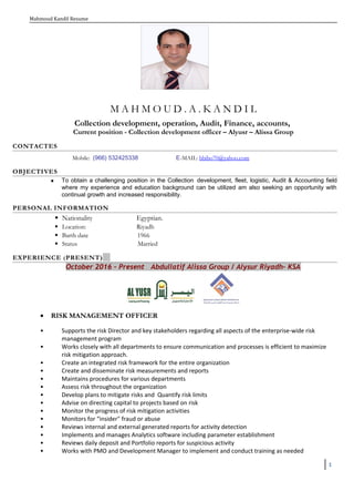 Mahmoud Kandil Resume
M A H M O U D . A . K A N D I L
Collection development, operation, Audit, Finance, accounts,
Current position - Collection development officer – Alyusr – Alissa Group
CONTACTES
Mobile: (966) 532425338 E-MAIL: bbibo70@yahoo.com
OBJECTIVES
 To obtain a challenging position in the Collection development, fleet, logistic, Audit & Accounting field
where my experience and education background can be utilized am also seeking an opportunity with
continual growth and increased responsibility.
PERSONAL INFORMATION
 Nationality Egyptian.
 Location: Riyadh
 Barth date 1966
 Status Married
EXPERIENCE (PRESENT)
October 2016 – Present Abdullatif Alissa Group / Alysur Riyadh- KSA
• RISK MANAGEMENT OFFICER
• Supports the risk Director and key stakeholders regarding all aspects of the enterprise-wide risk
management program
• Works closely with all departments to ensure communication and processes is efficient to maximize
risk mitigation approach.
• Create an integrated risk framework for the entire organization
• Create and disseminate risk measurements and reports
• Maintains procedures for various departments
• Assess risk throughout the organization
• Develop plans to mitigate risks and Quantify risk limits
• Advise on directing capital to projects based on risk
• Monitor the progress of risk mitigation activities
• Monitors for “insider" fraud or abuse
• Reviews internal and external generated reports for activity detection
• Implements and manages Analytics software including parameter establishment
• Reviews daily deposit and Portfolio reports for suspicious activity
• Works with PMO and Development Manager to implement and conduct training as needed
1
 