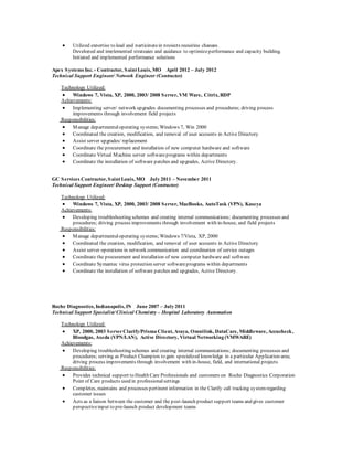  Utilized expertise to lead and participatein projects requiring changes.
Developed and implemented strategies and guidance to optimizeperformance and capacity building.
Initiated and implemented performance solutions
Apex Systems Inc. - Contractor, Saint Louis, MO April 2012 – July 2012
Technical Support Engineer/ Network Engineer (Contractor)
Technology Utilized:
 Windows 7, Vista, XP, 2000, 2003/ 2008 Server, VM Ware, Citrix, RDP
Achievements:
 Implementing server/ network upgrades documenting processes and procedures; driving process
improvements through involvement field projects
Responsibilities:
 Manage departmentaloperating systems;Windows 7, Win 2000
 Coordinated the creation, modification, and removal of user accounts in Active Directory
 Assist server upgrades/ replacement
 Coordinate the procurement and installation of new computer hardware and software
 Coordinate Virtual Machine server softwareprograms within departments
 Coordinate the installation of software patches and upgrades, Active Directory.
GC Services Contractor, Saint Louis, MO July 2011 – November 2011
Technical Support Engineer/ Desktop Support (Contractor)
Technology Utilized:
 Windows 7, Vista, XP, 2000, 2003/ 2008 Server, MacBooks, AutoTask (VPN), Kaseya
Achievements:
 Developing troubleshooting schemes and creating internal communications; documenting processes and
procedures; driving process improvements through involvement with in-house, and field projects
Responsibilities:
 Manage departmentaloperating systems;Windows 7/Vista, XP, 2000
 Coordinated the creation, modification, and removal of user accounts in Active Directory
 Assist server operations in network communication and coordination of service outages
 Coordinate the procurement and installation of new computer hardware and software
 Coordinate Symantec virus protection server softwareprograms within departments
 Coordinate the installation of software patches and upgrades, Active Directory.
Roche Diagnostics, Indianapolis, IN June 2007 – July 2011
Technical Support Specialist/Clinical Chemistry – Hospital Laboratory Automation
Technology Utilized:
 XP, 2000, 2003 ServerClarify/Prisma Client, Avaya, Omnilink, DataCare, Middleware, Accucheck,
Bloodgas, Axeda (VPN/LAN), Active Directory, Virtual Networking (VMWARE)
Achievements:
 Developing troubleshooting schemes and creating internal communications; documenting processes and
procedures; serving as Product Champion to gain specialized knowledge in a particular Application area;
driving process improvements through involvement with in-house, field, and international projects
Responsibilities:
 Provides technical support to Health Care Professionals and customers on Roche Diagnostics Corporation
Point of Care products used in professionalsettings
 Completes, maintains and processes pertinent information in the Clarify call tracking systemregarding
customer issues
 Acts as a liaison between the customer and the post-launch product support teams and gives customer
perspectiveinput to pre-launch product development teams
 