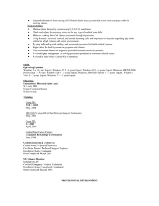  Inputted information from testing a GUI-based claims entry systemthat is now used company wide for
entering claims.
Responsibilities:
 Medical claim data entry systemusing N.A.S.C.O. mainframe.
 Check each claim for currency errors or for any typeof medical miss-bills.
 Maintain tracking list of all claims processed through department.
 Using Remedy, received, tracked, and routed incoming calls and responded to inquiries regarding physician
referral in a high volume call center environment.
 Typing, bulk and special mailing, and processed payments for health-related courses.
 Registration for health promotion programs and classes.
 Heavy customer interactive support - provided customer service to patients.
 Assisted higher management in solving procedure problems in consumer related issues.
 Assisted in inner-office United Way Committee.
Skills
Operating Systems
Windows 3.x 10 years Expert; Windows 95 3 - 6 years Expert; Windows 98 1 - 4 years Expert; Windows ME/NT/2000
Professional 1 - 3 years; Windows XP 1 – 3 years Expert, Windows 2000/2003 Server 1 – 3 years Expert , Windows
Vista 1 – 3 years Expert, Windows 7 1 – 3 years Expert
Education
University of Missouri Saint Louis
St. Louis, MO
Major: Computer Science
Minor:Music
Training
CompTIA
NET + 2005
May, 2008
MCDST (Microsoft Certified Desktop Support Technician)
May, 2006
CompTIA
A+ 2003
April, 2004
Central Nine Career Centers
Computer Technology Certification
June, 1999
Communications & Commerce
Course Name: Microsoft Networks
Certificate Earned: Technical Support Engineer
Enrollment Status: Graduated
Date Completed: March 2001
ST. Vincent Hospital
Indianapolis, IN
Certified Emergency Medical Technician
Enrollment Status: Completed / Graduated
Date Completed: January 2004
PROFESSIONAL DEVELOPMENT
 