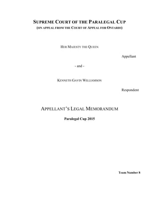 SUPREME COURT OF THE PARALEGAL CUP
(ON APPEAL FROM THE COURT OF APPEAL FOR ONTARIO)
HER MAJESTY THE QUEEN
Appellant
- and -
KENNETH GAVIN WILLIAMSON
Respondent
APPELLANT’S LEGAL MEMORANDUM
Paralegal Cup 2015
Team Number 8
 