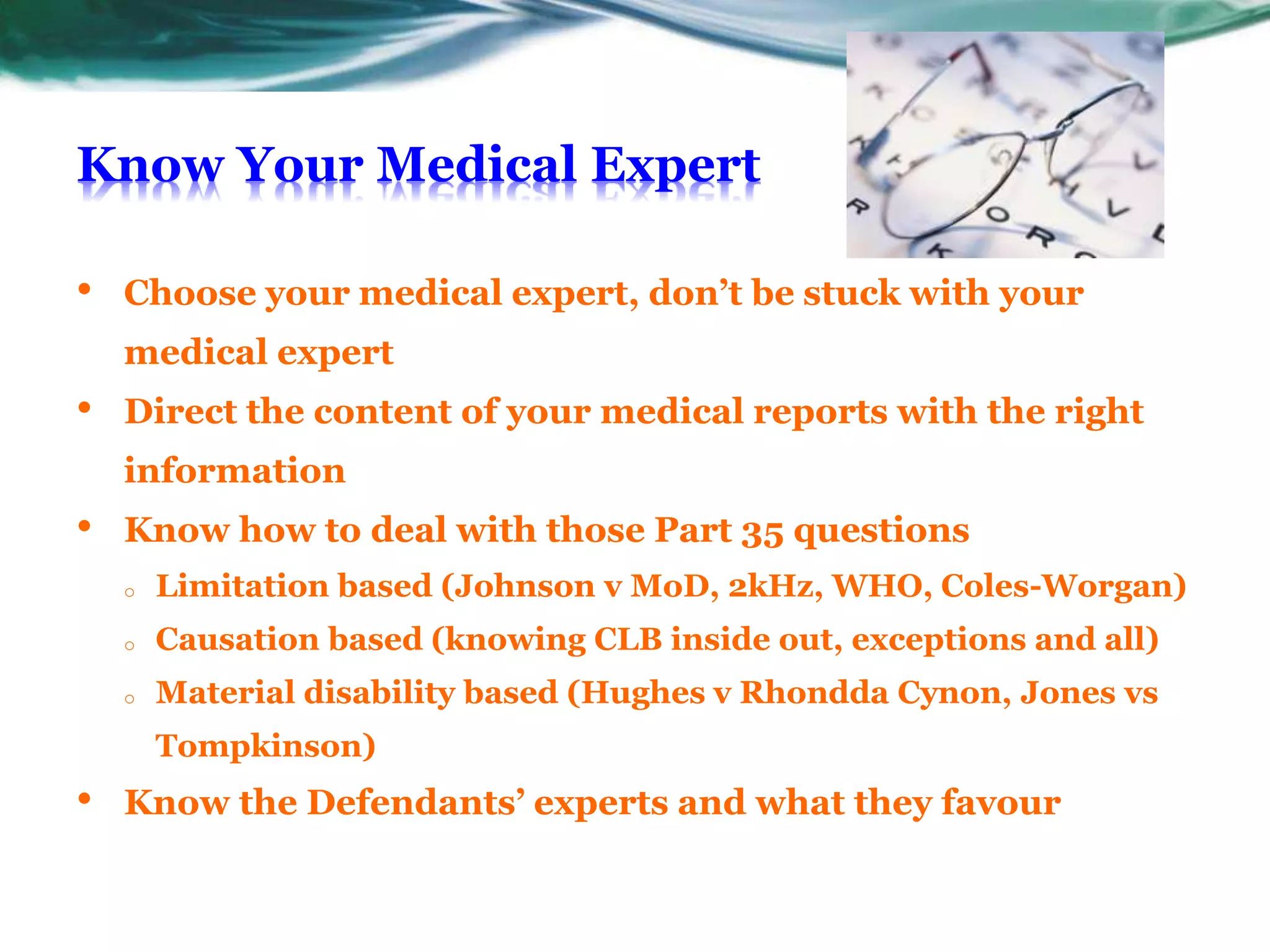 Know Your Medical Expert
• Choose your medical expert, don’t be stuck with your
medical expert
• Direct the content of your medical reports with the right
information
• Know how to deal with those Part 35 questions
o Limitation based (Johnson v MoD, 2kHz, WHO, Coles-Worgan)
o Causation based (knowing CLB inside out, exceptions and all)
o Material disability based (Hughes v Rhondda Cynon, Jones vs
Tompkinson)
• Know the Defendants’ experts and what they favour
 