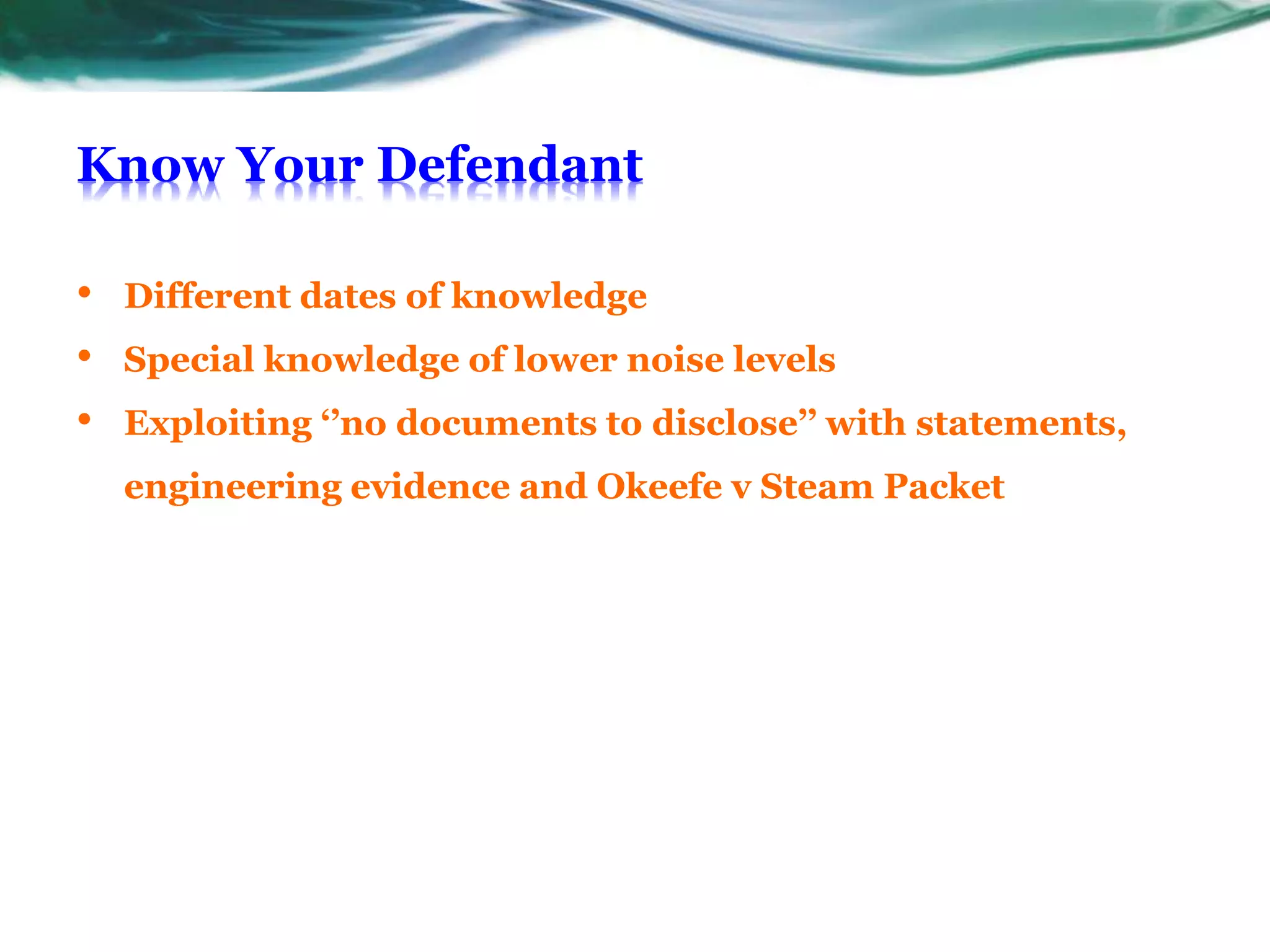 Know Your Defendant
• Different dates of knowledge
• Special knowledge of lower noise levels
• Exploiting ‘’no documents to disclose’’ with statements,
engineering evidence and Okeefe v Steam Packet
 
