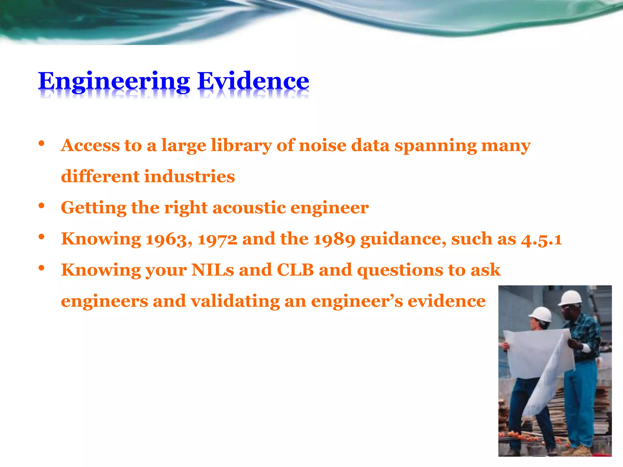 Engineering Evidence
• Access to a large library of noise data spanning many
different industries
• Getting the right acoustic engineer
• Knowing 1963, 1972 and the 1989 guidance, such as 4.5.1
• Knowing your NILs and CLB and questions to ask
engineers and validating an engineer’s evidence
 