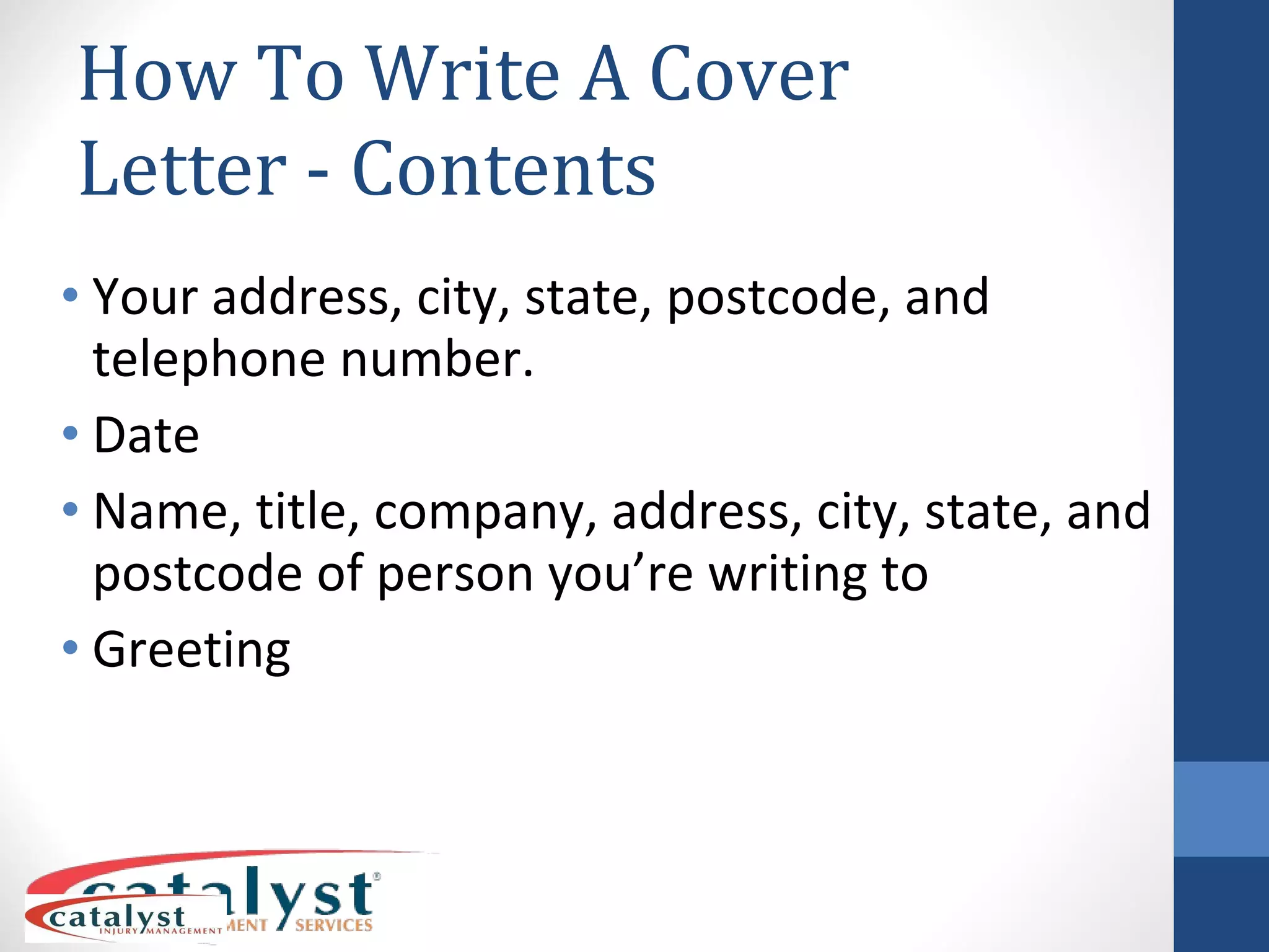 How To Write A Cover Letter - Contents Your address, city, state, postcode, and telephone number. Date Name, title, company, address, city, state, and postcode of person you’re writing to Greeting 