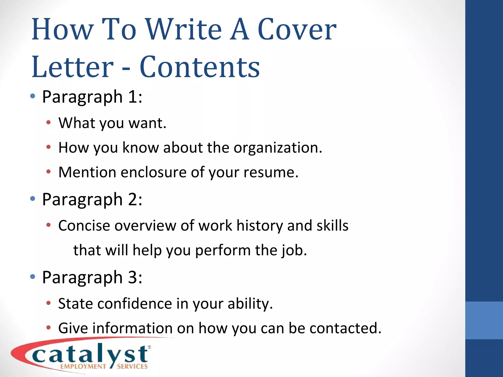 How To Write A Cover Letter - Contents Paragraph 1: What you want. How you know about the organization. Mention enclosure of your resume. Paragraph 2: Concise overview of work history and skills that will help you perform the job. Paragraph 3: State confidence in your ability. Give information on how you can be contacted. 