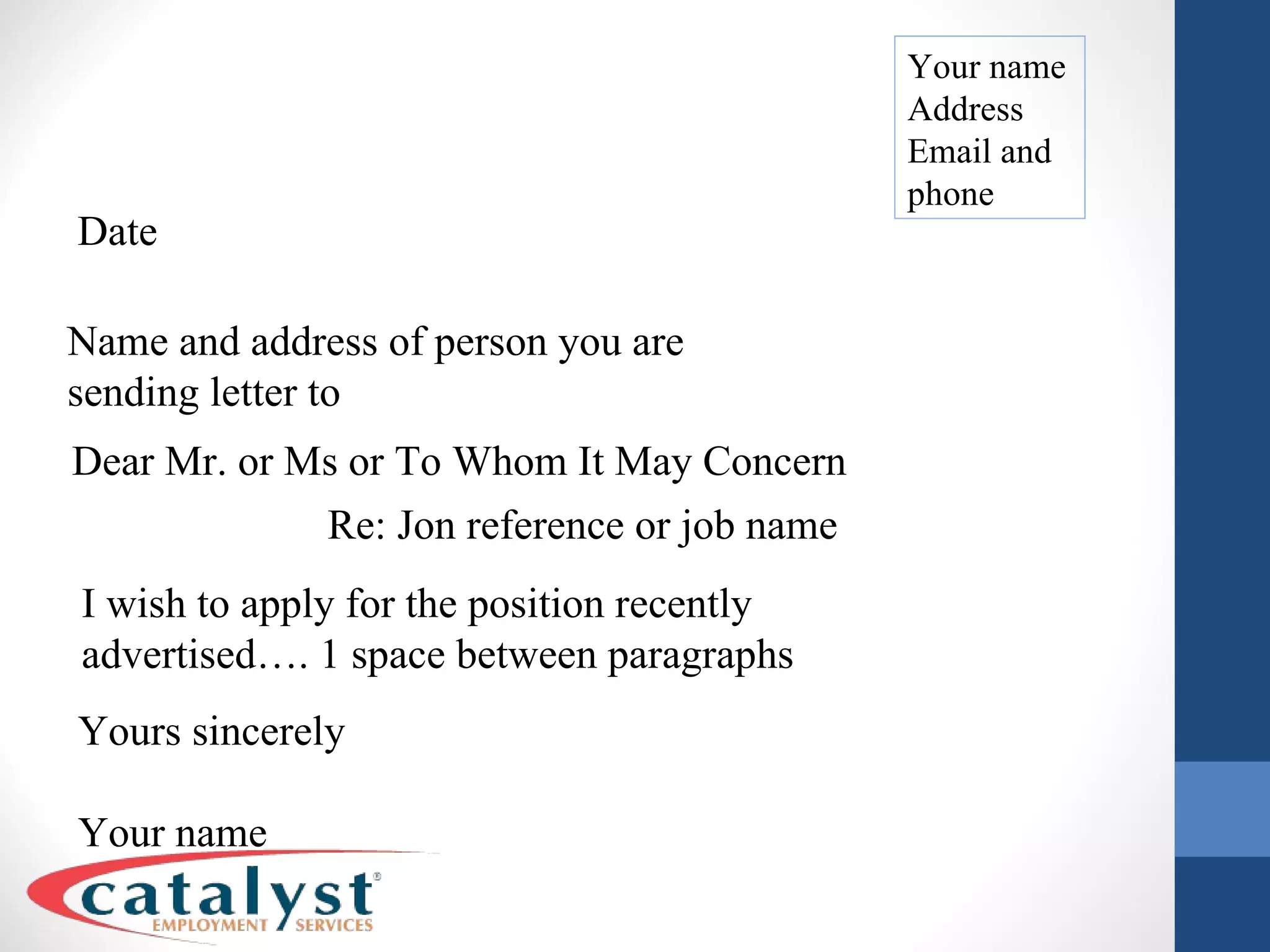 Your name Address Email and phone Date Name and address of person you are sending letter to Dear Mr. or Ms or To Whom It May Concern Re: Jon reference or job name I wish to apply for the position recently advertised…. 1 space between paragraphs Yours sincerely Your name 