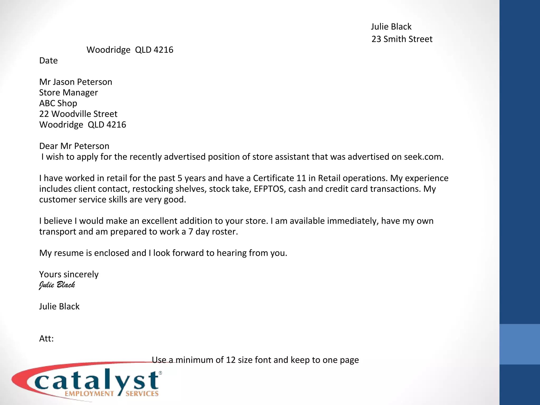   Julie Black   23 Smith Street Woodridge  QLD 4216 Date Mr Jason Peterson Store Manager ABC Shop 22 Woodville Street Woodridge  QLD 4216 Dear Mr Peterson I wish to apply for the recently advertised position of store assistant that was advertised on seek.com. I have worked in retail for the past 5 years and have a Certificate 11 in Retail operations. My experience includes client contact, restocking shelves, stock take, EFPTOS, cash and credit card transactions. My customer service skills are very good. I believe I would make an excellent addition to your store. I am available immediately, have my own transport and am prepared to work a 7 day roster. My resume is enclosed and I look forward to hearing from you. Yours sincerely Julie Black Julie Black Att:  Use a minimum of 12 size font and keep to one page 