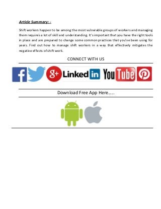 Article Summary: -
Shift workers happen to be among the most vulnerable groups of workers and managing
them requires a lot of skill and understanding. It’s important that you have the right tools
in place and are prepared to change some common practices that you’ve been using for
years. Find out how to manage shift workers in a way that effectively mitigates the
negative effects of shift work.
CONNECT WITH US
Download Free App Here…..
 