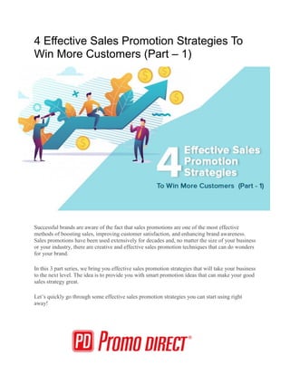 4 Effective Sales Promotion Strategies To
Win More Customers (Part – 1)
Successful brands are aware of the fact that sales promotions are one of the most effective
methods of boosting sales, improving customer satisfaction, and enhancing brand awareness.
Sales promotions have been used extensively for decades and, no matter the size of your business
or your industry, there are creative and effective sales promotion techniques that can do wonders
for your brand.
In this 3 part series, we bring you effective sales promotion strategies that will take your business
to the next level. The idea is to provide you with smart promotion ideas that can make your good
sales strategy great.
Let’s quickly go through some effective sales promotion strategies you can start using right
away!
 