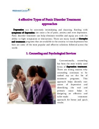 4 effective Types of Panic Disorder Treatment 
approaches 
Depression can be extremely intimidating and daunting. Battling with 
symptoms of depression can cause a lot of panic, anxiety and even depression. 
Panic disorder treatment can help eliminate troubles and equip you with the 
ability to fight temptation or distractions. There are many kinds of therapies 
and treatment programs that are available in the country to treat depression but 
here are some of the most popular and effective solutions followed across the 
world. 
1. Counseling and Psychological Services 
Conventionally, counseling 
has been the most widely used 
forms of depression treatment. 
There are strong reasons why 
counseling continues to be 
ranked top on the list of 
treatment programs. This 
approach helps identify root 
causes of depression and 
identifying the real and 
primary cause helps in 
designing an effective and 
tailor-made treatment 
approach for better and quick 
results. 
 