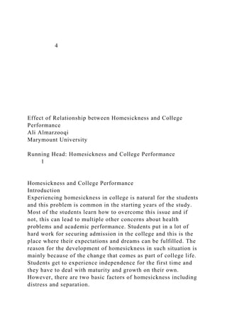 4
Effect of Relationship between Homesickness and College
Performance
Ali Almarzooqi
Marymount University
Running Head: Homesickness and College Performance
1
Homesickness and College Performance
Introduction
Experiencing homesickness in college is natural for the students
and this problem is common in the starting years of the study.
Most of the students learn how to overcome this issue and if
not, this can lead to multiple other concerns about health
problems and academic performance. Students put in a lot of
hard work for securing admission in the college and this is the
place where their expectations and dreams can be fulfilled. The
reason for the development of homesickness in such situation is
mainly because of the change that comes as part of college life.
Students get to experience independence for the first time and
they have to deal with maturity and growth on their own.
However, there are two basic factors of homesickness including
distress and separation.
 