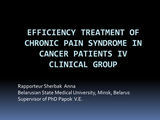 EFFICIENCY TREATMENT OF
CHRONIC PAIN SYNDROME IN
CANCER PATIENTS IV
CLINICAL GROUP
Rapporteur Sherbak Anna
Belarusian State Medical University, Minsk, Belarus
Supervisor of PhD Papok V.E.
 