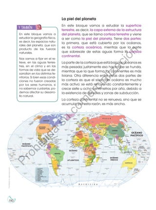 Prohibida
su
reproducción
190
190
La piel del planeta
En este bloque vamos a estudiar la superficie
terrestre, es decir, la capa externa de la estructura
del planeta, que se llama corteza terrestre y viene
a ser como la piel del planeta. Tiene dos partes:
la primera, que está cubierta por los océanos,
es la corteza oceánica, mientras que la parte
que sobresale de estas aguas forma la corteza
continental.
La parte de la corteza que está bajo los océanos es
más pesada; justamente eso hace que se hunda,
mientras que la que forma los continentes es más
liviana. Otra diferencia entre estas dos partes de
la corteza es que el suelo del océano es mucho
más activo: se está renovando constantemente y
crece siete u ocho centímetros por año, debido a
la existencia de dorsales y zonas de subducción.
La corteza continental no se renueva, sino que se
acumula; por esta razón, es más ancha.
En este bloque vamos a
estudiar la geografía física,
es decir, los espacios natu-
rales del planeta, que son
producto de las fuerzas
naturales.
Nos vamos a fijar en el re-
lieve, en las aguas terres-
tres, en el clima y en las
formas de vida que se de-
sarrollan en los distintos te-
rritorios. Si bien esas condi-
ciones no fueron creadas
por los seres humanos, si
no sabemos cuidarlas, po-
demos afectar su desarro-
llo natural.
y también:
E
N
G
RUPO
Y
T
A
M
B
IÉN:
T
I
C
S
R
E
C
O
R
T
A
BLES
C
A
L
C
U
L
A
DORA
P
r
o
h
i
b
i
d
a
s
u
c
o
m
e
r
c
i
a
l
i
z
a
c
i
ó
n
 
