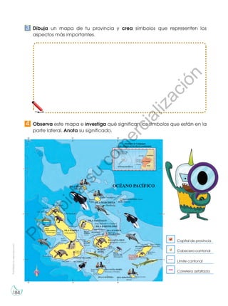 Prohibidasureproducción
184
Dibuja un mapa de tu provincia y crea símbolos que representen los
aspectos más importantes.
Observa este mapa e investiga qué significan los símbolos que están en la
parte lateral. Anota su significado.
3
4
Límite cantonal
Carretera asfaltada
Cabecera cantonal
Capital de provincia
Prohibida
su
com
ercialización
 