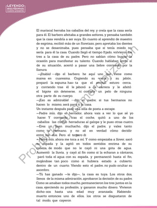 El mariscal herraba los caballos del rey, y creía que la casa sería
para él. El barbero afeitaba a grandes señores, y pensaba también
que la casa vendría a ser suya. En cuanto al aprendiz de maestro
de esgrima, recibió más de un floretazo, pero apretaba los dientes
y no se desanimaba, pues pensaba que si tenía miedo no
sería para él la casa. Cuando llegó el tiempo fijado, volvieron los
tres a la casa de su padre. Pero no sabían cómo buscar la
ocasión para manifestar su talento. Cuando hablaban entre sí
de su situación, acertó a pasar una liebre corriendo por la
llanura.
—¡Diablo! —di
jo:
—Padre mío, ahora me toca a mí. Y como empezaba a llover, sacó
su espada y la agitó en todos sentidos encima de su
cabeza, de modo que no le cayó ni una gota de agua.
Aumentó la lluvia, y cayó al fin como si la echaran a cántaros,
paró toda el agua con su espada, y permaneció hasta el fin,
mojándose tan poco como si hubiera estado a cubierto
dentro de un cuarto. Viendo esto el padre, no pudo ocultar su
asombro.
—Tú has ganado —le dijo—, la casa es tuya. Los otros dos,
llenos de la misma admiración, aprobaron la decisión de su padre.
Como se amaban todos mucho, permanecieron los tres juntos en la
casa, ejerciendo su profesión, y ganaron mucho dinero. Vivieron
dicho- sos hasta una edad muy avanzada. Habiendo
muerto entonces uno de ellos, los otros se disgustaron de
tal modo, que cayeron
jo el barbero; he aquí uno que viene como
marea en cuaresma. Cogiendo su vacía y su jabón,
preparó la espuma has- ta que el animal estuvo cerca,
y corriendo tras él le jabonó a la carrera y le afeitó
el bigote sin detenerse, ni cortarle un pelo de ninguna
otra parte de su cuerpo.
—¡Eso es admirable! —dijo el padre; si tus hermanos no
hacen lo mismo, será para ti la casa.
Un instante después pasó una silla de posta a escape.
—Padre mío, dijo el herrador, ahora vais a ver lo que sé yo
hacer. Y corriendo tras el coche, quitó a uno de los
caballos las cuatro herraduras al galope y le puso otras cuatro.
—Eres un buen muchacho, dijo el padre, y vales tanto
como tu hermano, y no sé en verdad cómo decidir
entre los dos. Pero el tercero di
Prohibida
su
com
ercialización
 