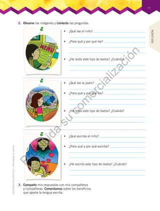 11
2.	 Observo las imágenes y contesto las preguntas.
3.	 Comparto mis respuestas con mis compañeros
y compañeras. Comentamos sobre los beneficios
que aporta la lengua escrita.
REFLEXIÓN
•	 ¿Qué lee el niño?
•	 ¿Qué lee la joven?
•	 ¿Qué escribe el niño?
•	 ¿Para qué y por qué lee?
•	 ¿Para qué y por qué lee?
•	 ¿Para qué y por qué escribe?
•	 ¿He leído este tipo de textos? ¿Cuándo?
•	 ¿He leído este tipo de textos? ¿Cuándo?
•	 ¿He escrito este tipo de textos? ¿Cuándo?
Prohibida
su
com
ercialización
 