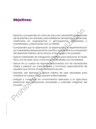 Prohibidasureproducción
•	Explorar y comprender los ciclos de vida y las características esenciales
de las plantas y los animales, para establecer semejanzas y diferencias,
clasificarlos en angiospermas o gimnospermas, vertebrados o
invertebrados, y relacionarlos con su hábitat.
•	Comprender que la observación, la exploración y la experimentación
son habilidades del pensamiento científico que facilitan la comprensión
del desarrollo histórico de la ciencia, la tecnología y la sociedad.
•	Aplicar habilidades de indagación científica para relacionar el medio
físico con los seres vivos y comunicar los resultados con honestidad.
•	Ubicar en su cuerpo los órganos relacionados con las necesidades
vitales y explicar sus características y funciones, especialmente de
aquellos que forman el sistema osteomuscular.
•	Describir, dar ejemplos y aplicar hábitos de vida saludables para
mantener el cuerpo sano y prevenir enfermedades.
•	Indagar y comunicar los conocimientos aplicados a la agricultura
tradicional por civilizaciones ancestrales y culturales indígenas del
Ecuador.
Objetivos:
Prohibida
su
com
ercialización
 