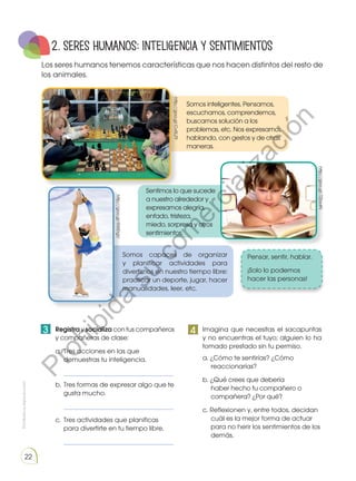 Prohibidasureproducción
22
2. SERES HUMANOS: Inteligencia y sentimientos
Los seres humanos tenemos características que nos hacen distintos del resto de
los animales.
Somos inteligentes. Pensamos,
escuchamos, comprendemos,
buscamos solución a los
problemas, etc. Nos expresamos
hablando, con gestos y de otras
maneras.
Sentimos lo que sucede
a nuestro alrededor y
expresamos alegría,
enfado, tristeza,
miedo, sorpresa y otros
sentimientos.
Somos capaces de organizar
y planificar actividades para
divertirnos en nuestro tiempo libre:
practicar un deporte, jugar, hacer
manualidades, leer, etc.
Pensar, sentir, hablar.
¡Solo lo podemos
hacer las personas!
	 Registra y socializa con tus compañeros
y compañeras de clase:
a.	Tres acciones en las que
demuestras tu inteligencia.
	_______________________________________	
b.	Tres formas de expresar algo que te
gusta mucho.
	_______________________________________	
c.	 Tres actividades que planificas
para divertirte en tu tiempo libre.
	_______________________________________
	 Imagina que necesitas el sacapuntas
y no encuentras el tuyo; alguien lo ha
tomado prestado sin tu permiso.
a. ¿Cómo te sentirías? ¿Cómo
reaccionarías?
b. ¿Qué crees que debería
haber hecho tu compañero o
compañera? ¿Por qué?
c. Reflexionen y, entre todos, decidan
cuál es la mejor forma de actuar
para no herir los sentimientos de los
demás.
http://goo.gl/7ZbsdN
http://goo.gl/CvRLZ9
http://goo.gl/RWErgU
3 4
Prohibida
su
com
ercialización
 
