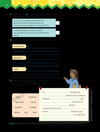 26
DESTREZA:	 Construir criterios, opiniones y emitir juicios del contenido de un texto al distinguir realidad y ficción, hechos, datos y opiniones.
17.	Marco con una X el significado que tiene en el texto
la expresión “carne de gallina”.
temperatura:
gérmenes:
tacto:
19.	Completo el siguiente texto con las palabras
del recuadro. Luego comparo mi trabajo
con la lectura.
La de todas las
produce una sustancia
llamada , que
la piel de los
del sol.
Las personas con piel
tienen melanina que
con piel más
.
melanina
aquellas
personas
rayos
oscura
protege
máspálida piel
18.	Leo las palabras y escribo la relación que tienen
con la piel.
La piel con pequeñas protuberancias
producidas por el movimiento de los
músculos para protegerle al cuerpo del frío.
La piel extendida y llena de líquido
que protege al cuerpo de las quemaduras
del sol.
Prohibida
su
com
ercialización
 