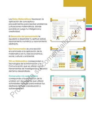 Los Retos Matemáticos favorecen la
aplicación de conceptos y
procedimientos para resolver problemas
y situaciones matemáticas, donde
pondrás en juego tu inteligencia y
creatividad.
El Desarrollo del pensamiento te
ayudará a desarrollar tu aptitud verbal,
razonamiento numérico y razonamiento
abstracto.
Ejes transversales es una sección
encaminada a la aplicación de la
matemática en tu vida económica,
social, cultural y ambiental.
TIC en Matemática corresponden a
Tecnologías de la Información y la
Comunicación que se utilizan como
herramientas de investigación o refuerzo
del tema desarrollado.
Compruebo mis aprendizajes
corresponde a la evaluación de la
unidad, son dos páginas que utilizan
actividades variadas para evaluar tus
destrezas. Incluye coevaluación y
autoevaluación.
Prohibida
su
com
ercialización
 