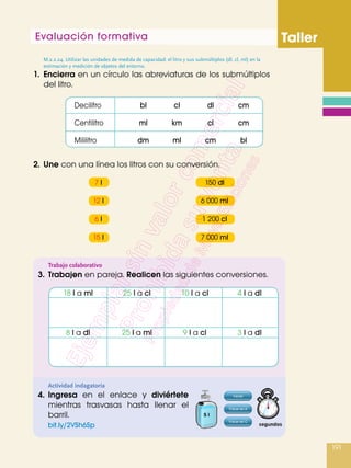 Evaluación formativa Taller
191
1.	Encierra en un círculo las abreviaturas de los submúltiplos
del litro.
M.2.2.24. Utilizar las unidades de medida de capacidad: el litro y sus submúltiplos (dl, cl, ml) en la
estimación y medición de objetos del entorno.
2.	Une con una línea los litros con su conversión.
Trabajo colaborativo
3.	 Trabajen en pareja. Realicen las siguientes conversiones.
Actividad indagatoria
4.	Ingresa en el enlace y diviértete
mientras trasvasas hasta llenar el
barril.
	 bit.ly/2VSh6Sp
Decilitro	 bl	 cl	 dl	cm
Centilitro	 ml	km	cl	cm
Mililitro	 dm	ml	cm	bl
	 18 l a ml	 25 l a cl	 10 l a cl	 4 l a dl
	 8 l a dl	 25 l a ml	 9 l a cl	 3 l a dl
	 7 l 		 150 dl
	 12 l		6 000 ml
	 6 l 		 1 200 cl
	 15 l		7 000 ml
 