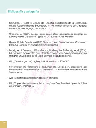 206
•	 Camargo, L. (2011). 'El legado de Piaget a la didáctica de la Geometría'.
Revista Colombiana de Educación, N° 60. Primer semestre 2011. Bogotá:
Universidad Pedagógica Nacional.
 
•	 Gregorio, J. (2005). Juegos para automatizar operaciones sencillas de
sumas y restas. Colección Sigma N° 26. Buenos Aires: Maiatza.
 
•	 Generalitat de Catalunya (2011). Departament d’ensenyament. Catalunya:
Direcció General d’Educació Infantil i Primâria.
 
•	 Rodríguez,J.,Dalmau,J.,Pérez-Aadros,M.,Gargallo,E.yRodríguez,G.(2014).
Educar para emprender: guía didáctica de educación emprendedora en
Primaria. Universidad de la Rioja, Servicio de publicaciones.
•	 http://www.sri.gob.ec/zh_TW/ciudadania-fiscal 2016-0-23
 
•	 Universidad de Salamanca. Facultad de Educación. Desarrollo del
Pensamiento Matemático y su Didáctica I. Salamanca: Universidad de
Salamanca.
 
•	 ¡Mis 10 materiales imprescindibles en primaria!
•	http://aprendiendomatematicas.com/mis-10-materiales-imprescindibles-
en-primaria/ 2016-01-16
Bibliografía y webgrafía
 