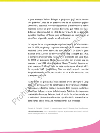 el gran maestro Helmut Pfleger, el programa jugó secretamente
tres partidos. Cinco de los partidos, uno de los cuales fue jugado
(y vencido) por Belle, fueron seleccionados y distribuidos a varios
expertos, incluso al gran maestro Korchnoi, que había sido can-
didato al título mundial en 1978: la mayor parte de los expertos,
incluidos Korchnoi y Pfleger, pero no Kasparov, se equivocaron al
identificar el partido jugado por el ordenador.
La mejora de los programas para ajedrez ha sido, en efecto, enor-
me. En 1978, se produjo la primera derrota de un maestro inter-
nacional: David Levy, derrotado por Chess 4.7. En 1988, el gran
maestro Bent Larsen es derrotado por Deep Thought. En 1996,
el campeón mundial Gary Kasparov es derrotado por Deep Blue.
En 1983 un programa (Belle) se convirtió por primera vez en
maestro y en 1990 otro programa (Deep Thought) llegó a ser
gran maestro. El último paso de esta evolución se alcanzó el 11
de mayo de 1997, cuando Deep Blue venció al campeón mundial
Kasparov no solo en un partido, sino en un auténtico torneo, con
puntaje de 3,5 a 2,5.
Hasta Belle los programas eran locales, Deep Thought y Deep
Blue son globales, pero la construcción de programas estratégi-
cos no parece factible hasta el momento. Esto muestra los límites
filosóficos del proyecto de la Inteligencia Artificial, incluso en su
realización de mayor éxito: es decir, el hecho de poder simular en
ocasiones el pensamiento humano, reproduciendo sus resultados,
pero nunca poder emularlo, reproduciendo sus procesos.
Tomado de Odifreddi, P. (2006). La matemática del siglo XX. Buenos Aires: Katz Editores.
Piergiorgio Odifreddi (1950). Matemático italiano, especializado en la lógica. Actual-
mente investiga la teoría de la recursividad.
Prohibida
su
com
ercialización
 