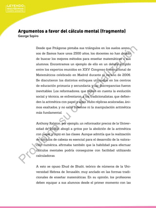 Argumentos a favor del cálculo mental (fragmento)
George Szpiro
Desde que Pitágoras pintaba sus triángulos en los suelos areno-
sos de Samos hace unos 2500 años, los docentes no han dejado
de buscar los mejores métodos para enseñar matemáticas a sus
alumnos. Encontramos un ejemplo de ello en un debate surgido
entre los expertos reunidos en XXV Congreso Internacional de
Matemáticos celebrado en Madrid durante el verano de 2006.
Se discutieron los distintos enfoques utilizados en los centros
de educación primaria y secundaria y las discrepancias fueron
inevitables. Los reformadores, que tienen en cuenta la evolución
social y técnica, se enfrentaron a los tradicionalistas, que defien-
den la aritmética con papel y lápiz. Hubo réplicas acaloradas, áni-
mos exaltados, y no salió indemne ni la manipulación aritmética
más fundamental.
Anthony Ralston, por ejemplo, un reformador precoz de la Univer-
sidad de Búfalo, abogó a gritos por la abolición de la aritmética
con papel y lápiz en las clases. Aunque admitía que la realización
de cálculos de cabeza es esencial para el desarrollo de la valora-
ción numérica, afirmaba también que la habilidad para efectuar
cálculos mentales podría conseguirse con facilidad utilizando
calculadoras.
A esto se opuso Ehud de Shalit, teórico de números de la Uni-
versidad Hebrea de Jerusalén, muy anclado en las formas tradi-
cionales de enseñar matemáticas. En su opinión, los profesores
deben equipar a sus alumnos desde el primer momento con las
Prohibida
su
com
ercialización
 