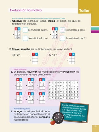 Evaluación formativa Taller
115
1.	Observa los ejercicios; luego, indica el orden en que se
realizaron los cálculos.
2. Copia y resuelve las multiplicaciones de forma vertical.
Actividad indagatoria
4.	 Indaga a qué propiedad de la
multiplicación hace referencia el
enunciado del afiche. Comparte
tus hallazgos.	
Trabajo colaborativo
3.	En parejas, resuelvan las multiplicaciones y encuentren los
productos en la sopa de números.
Se multiplicó 2 por 1.
43 × 2 = 42 × 2 =
Se multiplicó 3 por 3.
Se multiplicó 2 por 4. Se multiplicó 3 por 2.
8 3 6 6 9 6 3 4 3 2 1
9 0 2 5 8 2 1 6 7 2 0
2 1 5 7 7 4 0 3 8 4 1
2 2 6 2 9 9 1 4 5 5 6
3 3 7 1 6 7 2 8 2 3 4
6 5 1 0 6 3 4 5 6 7 8
D
1
2
U
4
8
2×
D U
×
D
3
U
1
2×
D
3
U
2
3×
D
1
U
0
4×
D
2
U
1
3×
D
1
U
2
2×
D
4
U
1
2×
D U
×
D
2
6
U
3
9
3×
8 3 6 6 69 3 4 3 2 1
6 5 1 0 36 4 5 6 7 8
3 3 7 1 76 2 8 2 3 4
2 2 6 2 99 1 4 5 5 6
2 1 5 7 47 0 3 8 4 1
9 0 2 5 28 1 6 7 2 0
Dos factores preguntaronal producto: ¿quién quieresque vaya primero? Y élrespondió: “A mí me daigual porque yo no mealtero”. 	
M.2.1.26. Realizar multiplicaciones en función del modelo grupal, geométrico y lineal.
 