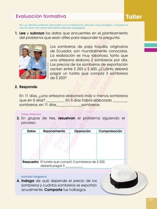 Evaluación formativa Taller
119
1.	 Lee y subraya los datos que encuentres en el planteamiento
del problema que sean útiles para responder la pregunta.
Los sombreros de paja toquilla, originarios
de Ecuador, son mundialmente conocidos.
La realización es muy laboriosa, tanto que
una artesana elabora 2 sombreros por día.
Los precios de los sombreros de exportación
oscilan entre $ 203 y $ 600. ¿Cuánto deberá
pagar un turista que compra 3 sombreros
de $ 203?
2.	 Responde:
	 En 11 días, ¿una artesana elaborará más o menos sombreros
que en 5 días? . En 5 días habrá elaborado 	
sombreros; en 11 días, sombreros.
Actividad indagatoria
4.	Indaga de qué depende el precio de los
sombreros y cuántos sombreros se exportan
anualmente. Comparte tus hallazgos.
M.2.1.33. Resolver problemas relacionados con la multiplicación utilizando varias estrategias, e interpretar la
solución dentro del contexto del problema (Destreza desagregada).
Trabajo colaborativo
3.	 En grupos de tres, resuelvan el problema siguiendo el
proceso.
	Datos	 Razonamiento	 Operación	 Comprobación
Respuesta:	 El turista que compró 3 sombreros de $ 203
	 deberá pagar $ .
Tomadade:Archivoeditorial
 