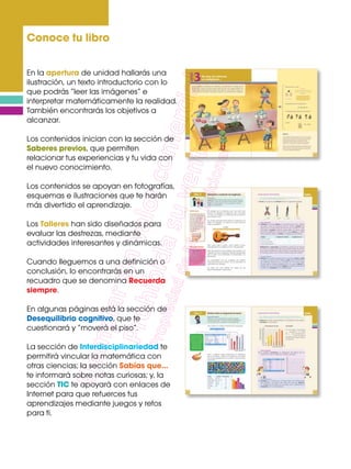 Conoce tu libro
En la apertura de unidad hallarás una
ilustración, un texto introductorio con lo
que podrás “leer las imágenes” e
interpretar matemáticamente la realidad.
También encontrarás los objetivos a
alcanzar.
Los contenidos inician con la sección de
Saberes previos, que permiten
relacionar tus experiencias y tu vida con
el nuevo conocimiento.
Los contenidos se apoyan en fotografías,
esquemas e ilustraciones que te harán
más divertido el aprendizaje.
Los Talleres han sido diseñados para
evaluar las destrezas, mediante
actividades interesantes y dinámicas.
Cuando lleguemos a una definición o
conclusión, lo encontrarás en un
recuadro que se denomina Recuerda
siempre.
En algunas páginas está la sección de
Desequilibrio cognitivo, que te
cuestionará y “moverá el piso”.
La sección de Interdisciplinariedad te
permitirá vincular la matemática con
otras ciencias; la sección Sabías que…
te informará sobre notas curiosas; y, la
sección TIC te apoyará con enlaces de
Internet para que refuerces tus
aprendizajes mediante juegos y retos
para ti.
 