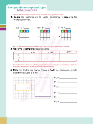 Compruebo mis aprendizajes
Evaluación sumativa
142
M.2.1.26. Realizar multiplicaciones en función del modelo grupal, geométrico y lineal.
1.	Copia los factores en la tabla posicional y resuelve las
multiplicaciones.
M.2.1.28. Aplicar las reglas de multiplicación por 10, 100 y 1 000 en números de hasta dos cifras.
2.	 Observa y completa los productos.
3.	Mide los lados de cada figura y halla su perímetro (cada
cuadro equivale a 1 m).
C D U
×
C D U
×
C D U
×
305 × 2 = _____ 112 × 8 = _____ 121 × 5 = _____
× 10 × 100 × 1000
3
15
4
P	
= 		
P	
= 		
P	
= 		
P	= 		
P	= 		
P	 = 		
M.2.2.6. Reconocer y diferenciar cuadrados y rectángulos a partir del análisis de sus características, y determinar
el perímetro de cuadrados y rectángulos por estimación y/o medición.
 