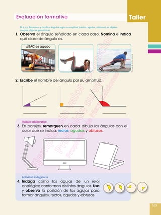 Evaluación formativa Taller
163
1.	Observa el ángulo señalado en cada caso. Nomina e indica
qué clase de ángulo es.
M.2.2.9. Reconocer y clasificar ángulos según su amplitud (rectos, agudos y obtusos) en objetos,
cuerpos y figuras geométricas.
2.	Escribe el nombre del ángulo por su amplitud.
Actividad indagatoria
Trabajo colaborativo
3.	En parejas, remarquen en cada dibujo los ángulos con el
color que se indica: rectos, agudos y obtusos.
4.	Indaga cómo las agujas de un reloj
analógico conforman distintos ángulos. Usa
y observa la posición de las agujas para
formar ángulos, rectos, agudos y obtusos.
B
A a
C
BAC es agudo
Tomadasde:Archivoeditorial
 