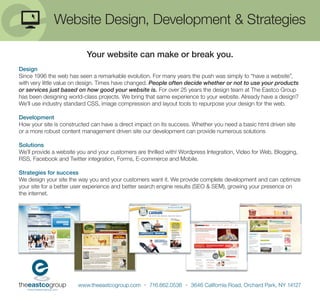 Website Design, Development & Strategies

                           Your website can make or break you.
Design
Since 1996 the web has seen a remarkable evolution. For many years the push was simply to “have a website”,
with very little value on design. Times have changed. People often decide whether or not to use your products
or services just based on how good your website is. For over 25 years the design team at The Eastco Group
has been designing world-class projects. We bring that same experience to your website. Already have a design?
We’ll use industry standard CSS, image compression and layout tools to repurpose your design for the web.

Development
How your site is constructed can have a direct impact on its success. Whether you need a basic html driven site
or a more robust content management driven site our development can provide numerous solutions

Solutions
We’ll provide a website you and your customers are thrilled with! Wordpress Integration, Video for Web, Blogging,
RSS, Facebook and Twitter integration, Forms, E-commerce and Mobile.

Strategies for success
We design your site the way you and your customers want it. We provide complete development and can optimize
your site for a better user experience and better search engine results (SEO & SEM), growing your presence on
the internet.




                        www.theeastcogroup.com • 716.662.0536 • 3646 California Road, Orchard Park, NY 14127
 