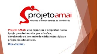 Projeto AMAI: Visa capacitar e despertar nossa
igreja para interceder por missões,
envolvendo-se por meio de várias estratégias e
programas dinâmicos.
(Ms. Joelma).
 