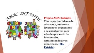 Projeto AMAI Infantil:
Visa capacitar líderes de
crianças e juniores a
levarem os pequeninos
a se envolverem com
missões por meio da
intercessão,
apresentando alvos
específicos. (Ms.
Patrícia)
 