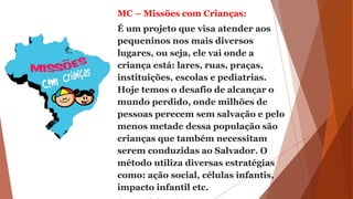 MC – Missões com Crianças:
É um projeto que visa atender aos
pequeninos nos mais diversos
lugares, ou seja, ele vai onde a
criança está: lares, ruas, praças,
instituições, escolas e pediatrias.
Hoje temos o desafio de alcançar o
mundo perdido, onde milhões de
pessoas perecem sem salvação e pelo
menos metade dessa população são
crianças que também necessitam
serem conduzidas ao Salvador. O
método utiliza diversas estratégias
como: ação social, células infantis,
impacto infantil etc.
 