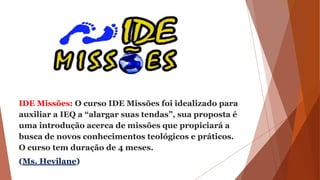 IDE Missões: O curso IDE Missões foi idealizado para
auxiliar a IEQ a “alargar suas tendas”, sua proposta é
uma introdução acerca de missões que propiciará a
busca de novos conhecimentos teológicos e práticos.
O curso tem duração de 4 meses.
(Ms. Hevilane)
 